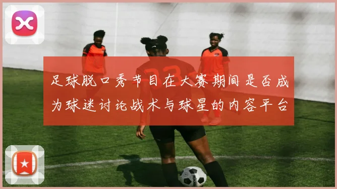 足球脱口秀节目在大赛期间是否成为球迷讨论战术与球星的内容平台