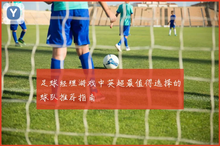 足球经理游戏中英超最值得选择的球队推荐指南